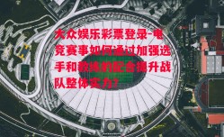 大众娱乐彩票登录-电竞赛事如何通过加强选手和教练的配合提升战队整体实力？